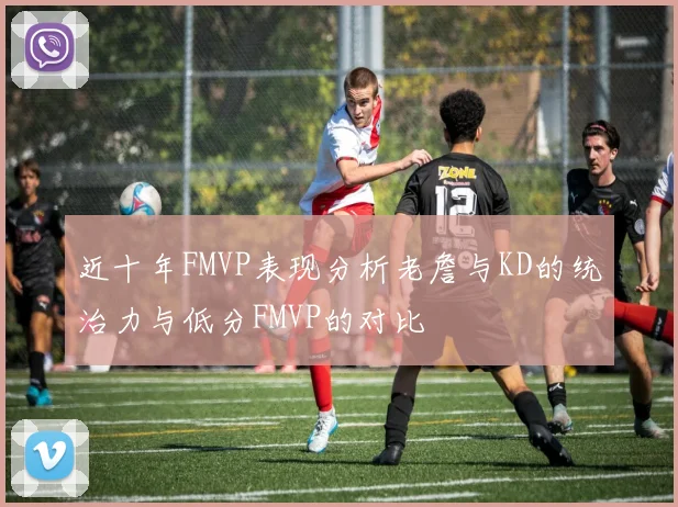 近十年FMVP表现分析老詹与KD的统治力与低分FMVP的对比