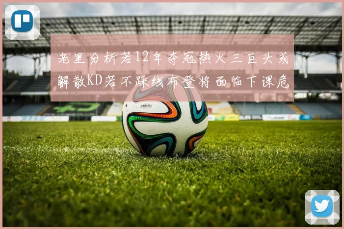 老里分析若12年夺冠热火三巨头或解散KD若不踩线布登将面临下课危机