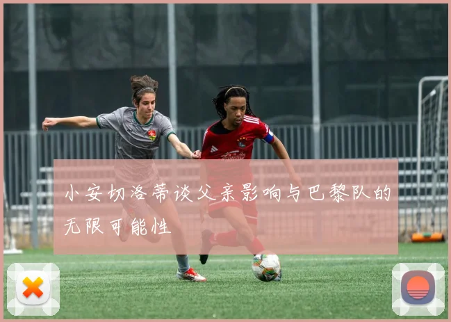 小安切洛蒂谈父亲影响与巴黎队的无限可能性