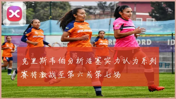 克里斯韦伯分析活塞实力认为系列赛将激战至第六或第七场