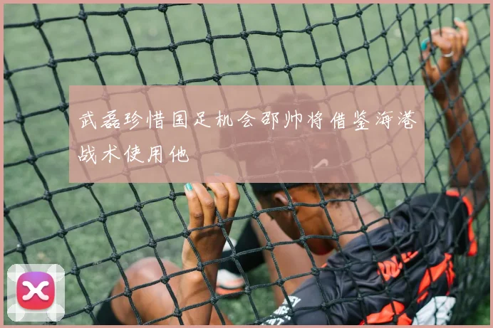 武磊珍惜国足机会邵帅将借鉴海港战术使用他