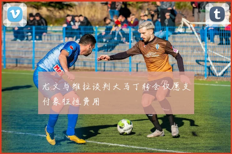 尤文与维拉谈判大马丁转会仅愿支付象征性费用