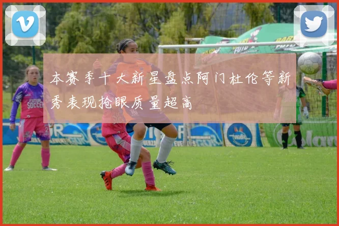 本赛季十大新星盘点阿门杜伦等新秀表现抢眼质量超高