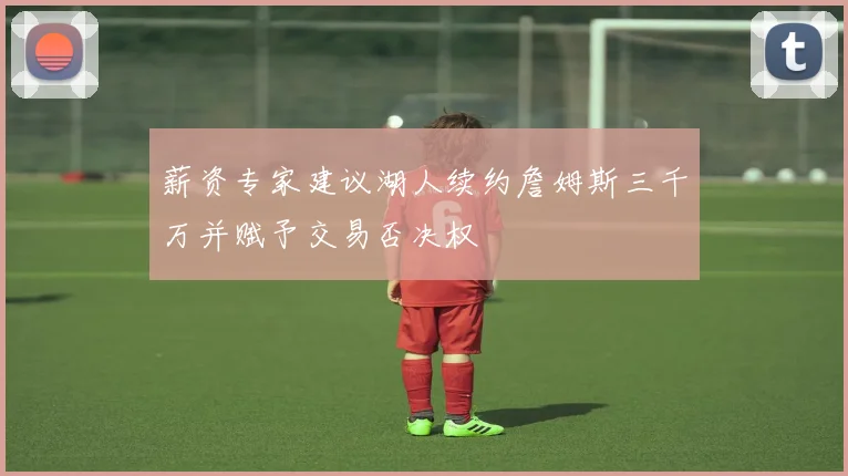 薪资专家建议湖人续约詹姆斯三千万并赋予交易否决权