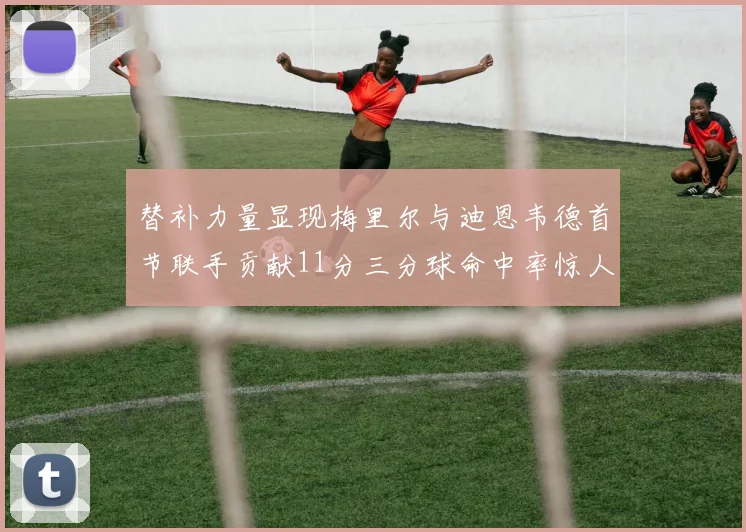 替补力量显现梅里尔与迪恩韦德首节联手贡献11分三分球命中率惊人