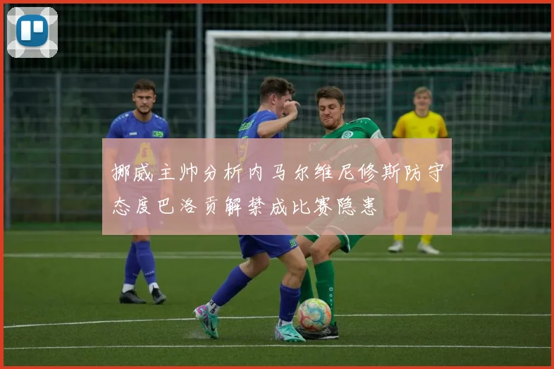 挪威主帅分析内马尔维尼修斯防守态度巴洛贡解禁成比赛隐患