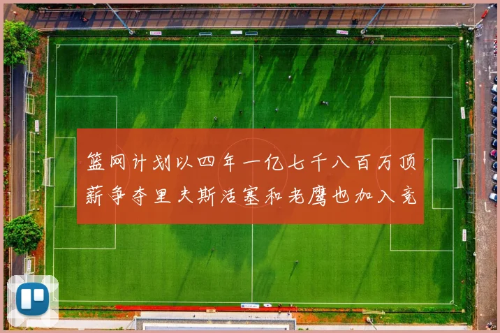 篮网计划以四年一亿七千八百万顶薪争夺里夫斯活塞和老鹰也加入竞标行列