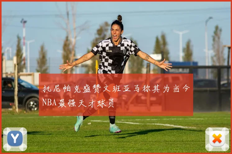 托尼帕克盛赞文班亚马称其为当今NBA最强天才球员