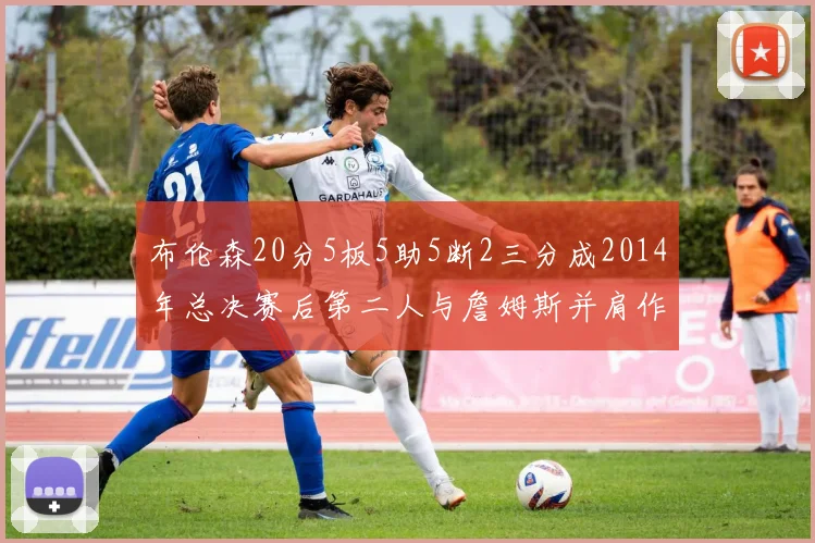 布伦森20分5板5助5断2三分成2014年总决赛后第二人与詹姆斯并肩作战