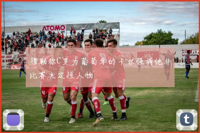 穆勒称C罗为葡萄牙的卡尔强调他非比赛决定性人物