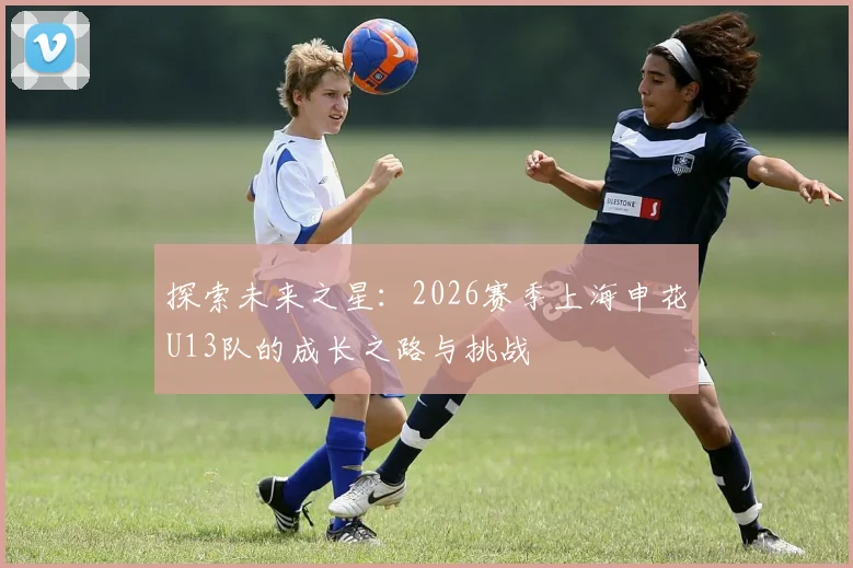 探索未来之星：2026赛季上海申花U13队的成长之路与挑战