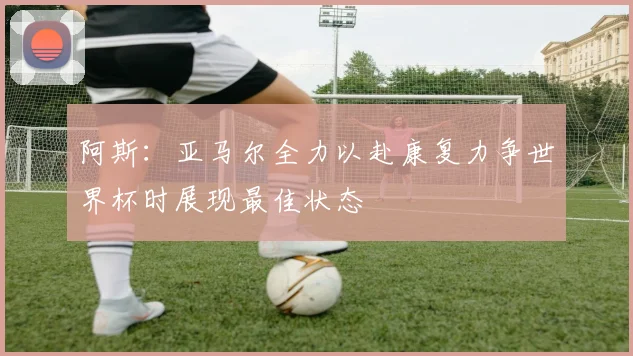 阿斯：亚马尔全力以赴康复力争世界杯时展现最佳状态