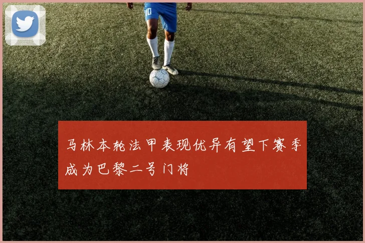 马林本轮法甲表现优异有望下赛季成为巴黎二号门将
