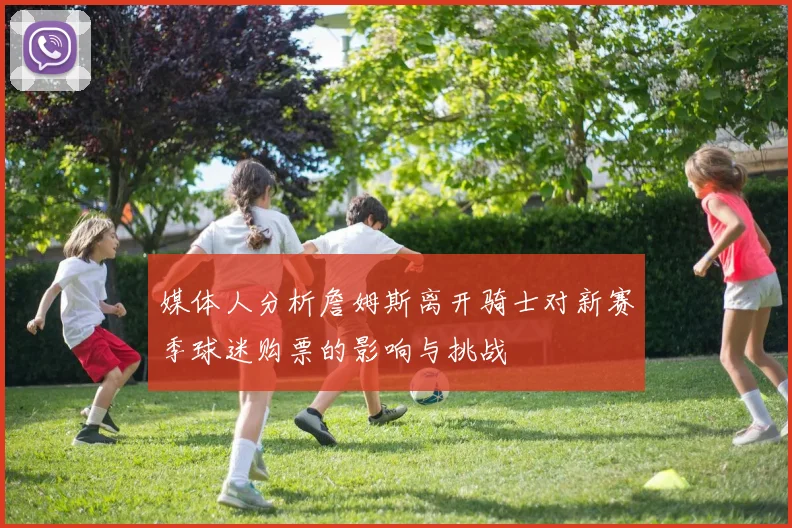 媒体人分析詹姆斯离开骑士对新赛季球迷购票的影响与挑战