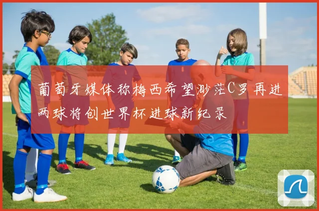 葡萄牙媒体称梅西希望渺茫C罗再进两球将创世界杯进球新纪录