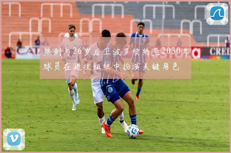 热刺与26岁后卫波罗续约至2030年球员在进攻组织中扮演关键角色