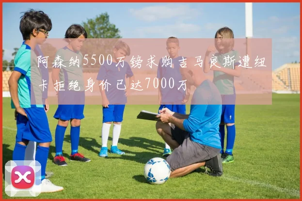 阿森纳5500万镑求购吉马良斯遭纽卡拒绝身价已达7000万