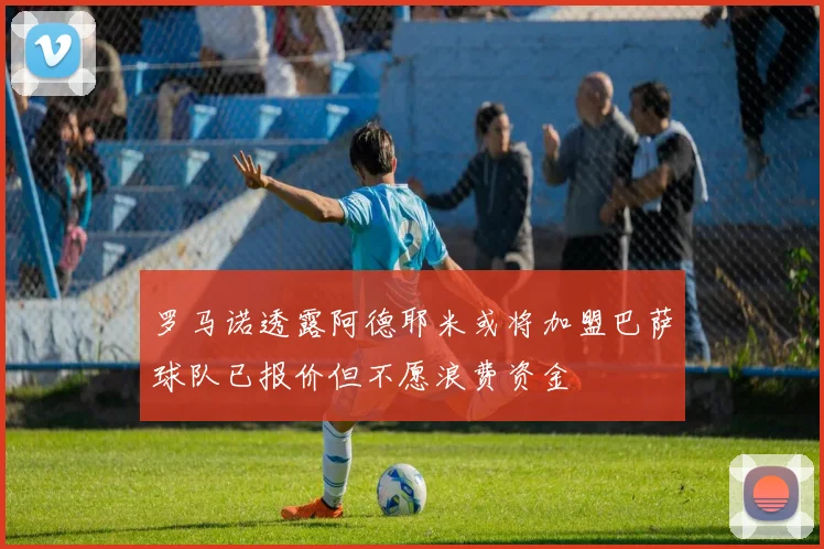 罗马诺透露阿德耶米或将加盟巴萨球队已报价但不愿浪费资金