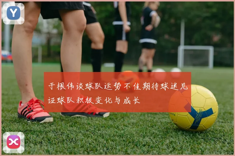 于根伟谈球队运势不佳期待球迷见证球队积极变化与成长