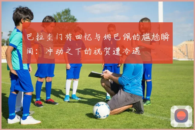 巴拉圭门将回忆与姆巴佩的尴尬瞬间：冲动之下的祝贺遭冷遇