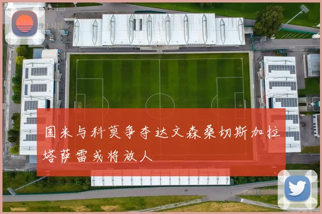 国米与科莫争夺达文森桑切斯加拉塔萨雷或将放人