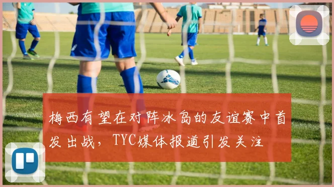 梅西有望在对阵冰岛的友谊赛中首发出战，TYC媒体报道引发关注