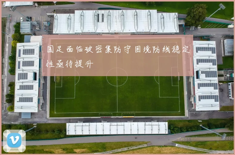 国足面临破密集防守困境防线稳定性亟待提升