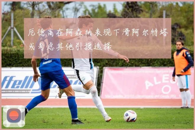厄德高在阿森纳表现下滑阿尔特塔或考虑其他引援选择