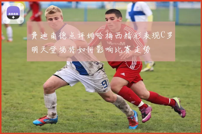 费迪南德点评姆哈梅西精彩表现C罗明天登场将如何影响比赛走势