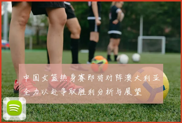 中国女篮热身赛即将对阵澳大利亚全力以赴争取胜利分析与展望