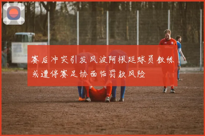 赛后冲突引发风波阿根廷球员教练或遭停赛足协面临罚款风险